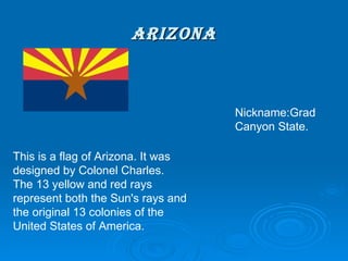 ARIZONA This is a flag of Arizona. It was designed by Colonel Charles. The 13 yellow and red rays represent both the Sun's rays and the original 13 colonies of the United States of America. Nickname: Grad Canyon State. 