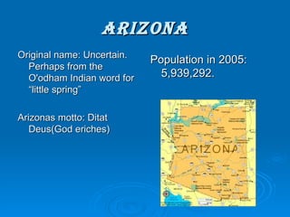 arizona Original name: Uncertain. Perhaps from the O'odham Indian word for “little spring” Arizonas motto: Ditat Deus(God eriches) Population in 2005: 5,939,292. 