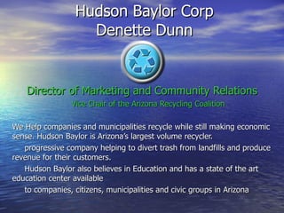 Director of Marketing and Community Relations Vice Chair of the Arizona Recycling Coalition We Help companies and municipalities recycle while still making economic sense. Hudson Baylor is Arizona’s largest volume recycler. progressive company helping to divert trash from landfills and produce revenue for their customers. Hudson Baylor also believes in Education and has a state of the art education center available  to companies, citizens, municipalities and civic groups in Arizona Hudson Baylor Corp  Denette Dunn  