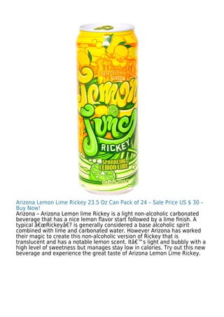 Arizona Lemon Lime Rickey 23.5 Oz Can Pack of 24 – Sale Price US $ 30 –
Buy Now!
Arizona – Arizona Lemon lime Rickey is a light non-alcoholic carbonated
beverage that has a nice lemon ﬂavor start followed by a lime ﬁnish. A
typical â€œRickeyâ€? is generally considered a base alcoholic spirit
combined with lime and carbonated water. However Arizona has worked
their magic to create this non-alcoholic version of Rickey that is
translucent and has a notable lemon scent. Itâ€™s light and bubbly with a
high level of sweetness but manages stay low in calories. Try out this new
beverage and experience the great taste of Arizona Lemon Lime Rickey.
 