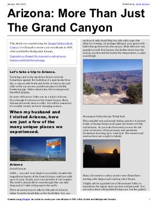 January 14th, 2013                                                                                        Published by: Janet Johnson




Arizona: More Than Just
The Grand Canyon
                                                                       catch an 8 mile South Rim bus ride with stops that
  This eBook was created using the Zinepal Online eBook                allow for viewing. Or perhaps hiking is your game with
  Creator. Use Zinepal to create your own eBooks in PDF,               trails that go down into the canyon. Mule rides are very
                                                                       popular as well. But beware, the further down into the
  ePub and Kindle/Mobipocket formats.
                                                                       canyon you descend the hotter the temperature, so plan
  Upgrade to a Zinepal Pro Account to unlock more                      accordingly.
  features and hide this message.



  Let’s take a trip to Arizona.
  Towering cacti in the sandy hot desert, red rock
  formations against the backdrop of a spectacular blue
  sky, a canyon with levels and levels of color as far and
  wide as the eye can see, ponderosa pines in thickly
  forested gorge, Native Americans, this is unique and
  beautiful Arizona.
  So come with me as I take you on a trip to Arizona.
  Even though it is known as the Grand Canyon State,
  Arizona has much more to offer. You will be amazed at
  it’s wonder, beauty and ever changing scenery.

  When my husband and
  I visited Arizona, here                                              Monument Valley Navajo Tribal Park

  are just a few of the                                                This secluded vast and sandy Indian preserve is located
                                                                       inside of Navajo Nation and spans the border of Utah
  many unique places we                                                and Arizona. As you look all around you see rich red
                                                                       colors of scenery. Crimson mesas and sandstone
  experienced.                                                         formations towering up to 1000 feet. The sunsets and
                                                                       sunrises here are a sight to behold.




  Arizona
  Grand Canyon
  Ahhh…. you can’t even begin to accurately visualize the
  magnificent beauty of the Grand Canyon until you walk                Many old western cowboy movies were filmed here
  up to it’s rim. Words can’t even describe it vast wonder.            starting with Stagecoach starring John Wayne.
  The swift Colorado River runs through this one mile                  I highly advise a guided tour of Monument Valley to
  deep and 277 mile wide gorge in the earth.                           experience the region more up close and personal. You
  There are many ways to take in this part of Arizona                  can take a short self-guided driving tour, but the guided
  either from the South Rim or the North Rim. You can

Created using Zinepal. Go online to create your own eBooks in PDF, ePub, Kindle and Mobipocket formats.                            1
 