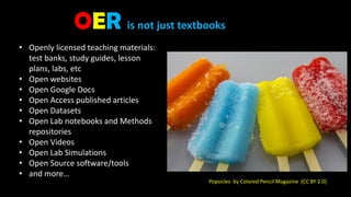 • Openly licensed teaching materials:
test banks, study guides, lesson
plans, labs, etc
• Open websites
• Open Google Docs
• Open Access published articles
• Open Datasets
• Open Lab notebooks and Methods
repositories
• Open Videos
• Open Lab Simulations
• Open Source software/tools
• and more…
Popsicles by Colored Pencil Magazine [CC BY 2.0]
OER is not just textbooks
 