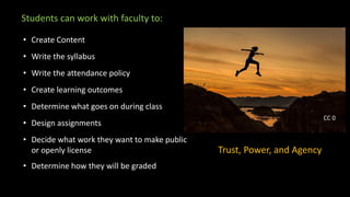 Students can work with faculty to:
• Create Content
• Write the syllabus
• Write the attendance policy
• Create learning outcomes
• Determine what goes on during class
• Design assignments
• Decide what work they want to make public
or openly license
• Determine how they will be graded
Trust, Power, and Agency
CC 0
 