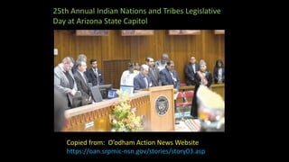 25th Annual Indian Nations and Tribes Legislative
Day at Arizona State Capitol
Copied from: O’odham Action News Website
https://oan.srpmic-nsn.gov/stories/story03.asp
 