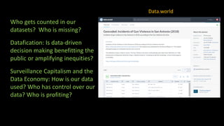 Who gets counted in our
datasets? Who is missing?
Datafication: Is data-driven
decision making benefitting the
public or amplifying inequities?
Surveillance Capitalism and the
Data Economy: How is our data
used? Who has control over our
data? Who is profiting?
Data.world
 