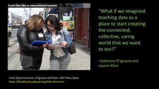 From Data Feminism, D’Ignazio and Klein, MIT Press Open
“What if we imagined
teaching data as a
place to start creating
the connected,
collective, caring
world that we want
to see?”
-Catherine D’Ignazio and
Lauren Klein
https://bookbook.pubpub.org/data-feminism
 