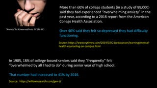 “Anxiety" by ASweeneyPhoto CC (BY-NC)
More than 60% of college students (in a study of 88,000)
said they had experienced “overwhelming anxiety” in the
past year, according to a 2018 report from the American
College Health Association.
Over 40% said they felt so depressed they had difficulty
functioning.
Source: https://www.nytimes.com/2019/02/21/education/learning/mental-
health-counseling-on-campus.html
In 1985, 18% of college-bound seniors said they “frequently” felt
“overwhelmed by all I had to do” during senior year of high school.
That number had increased to 41% by 2016.
Source: https://willowresearch.com/gen-z/
 