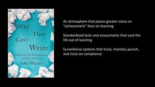 An atmosphere that places greater value on
“achievement” than on learning
Standardized tests and assessments that suck the
life out of learning
Surveillance systems that track, monitor, punish,
and insist on compliance
 