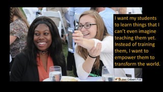 I want my students
to learn things that I
can’t even imagine
teaching them yet.
Instead of training
them, I want to
empower them to
transform the world.
 