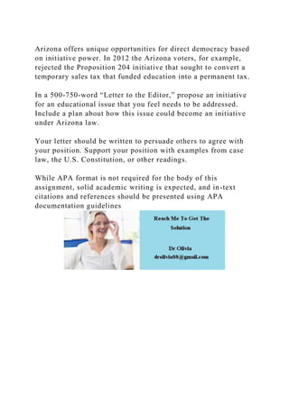 Arizona offers unique opportunities for direct democracy based
on initiative power. In 2012 the Arizona voters, for example,
rejected the Proposition 204 initiative that sought to convert a
temporary sales tax that funded education into a permanent tax.
In a 500-750-word “Letter to the Editor,” propose an initiative
for an educational issue that you feel needs to be addressed.
Include a plan about how this issue could become an initiative
under Arizona law.
Your letter should be written to persuade others to agree with
your position. Support your position with examples from case
law, the U.S. Constitution, or other readings.
While APA format is not required for the body of this
assignment, solid academic writing is expected, and in-text
citations and references should be presented using APA
documentation guidelines
 