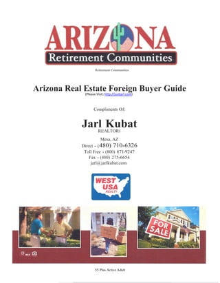 Retirement Communities




Arizona Real Estate Foreign Buyer Guide
             (Please Visit: http://justjarl.com)



                    Compliments Of:


               Jarl Kubat
                  REALTOR®
                        Mesa, AZ
               Direct - (480) 710-6326
                Toll Free - (800) 871-9247
                   Fax - (480) 275-6654
                    jarl@ jarlkubat.com




                     55 Plus Active Adult
 