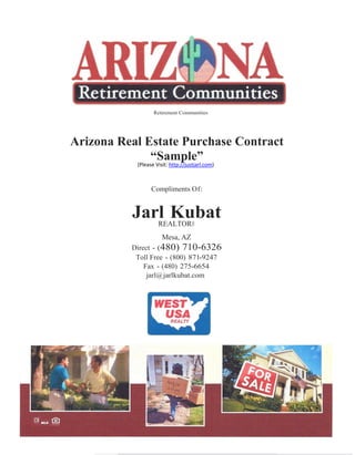 Retirement Communities




Arizona Real Estate Purchase Contract
              “Sample”
           (Please Visit: http://justjarl.com)



                 Compliments Of:


          Jarl Kubat
             REALTOR®
                      Mesa, AZ
          Direct - (480) 710-6326
           Toll Free - (800) 871-9247
              Fax - (480) 275-6654
               jarl@ jarlkubat.com
 