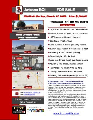 Arizona ROI

FOR SALE

2550 North 33rd Ave., Phoenix, AZ, 85009

Price: $1,500,000

Thomas and I-17 35th Ave. and I-10
Property Page >>

18,000 +/- SF Showroom / Warehouse
Mixed Use Muti-Tenant
Office / Warehouse

4 units, + fenced yard, 100% occupied
100% air-conditioned / heated
Cap Rate: (ProForma)
Land Area: 1.1 acres (county record)
Built: 1980; recent 4” foam on T’s roof

Photo Here
Online >>

Building: Brick; recent paving
Clear Height: 12 - 14 feet
Loading: Grade level, overhead doors
Power: 2400 amps, 3-phase main

Aerial >>

Tax Parcel Number: 108-09-45D
Zoning: Industrial Park, Phoenix
Parking: 38 paved spaces (2.11 : 1k SF)
Single Story Multi-Tenant Industrial Building with direct

street frontage in the Encanto Business Park, Phoenix AZ.
Map >>
Email: ArizonaROIJC@gmail.com
Email: BarbT40@cox.net

Barbra Larkin / Jeff Cline
(480) 603-3310
Property Featured on...

Fantastic opportunity for investor/owner user to acquire a concrete block office / showroom / warehouse / fenced yard building top level maintained by owner / user. A corner location
makes for great visibility and is near two major highway access
ramps from both I-17 and I-10.
The four unit building was built in 1980 and has three dependable business tenants and has been100% occupied for years.
Existing leases expire during 2014 for immediate rent growth or
owner/user may occupy. Building ceilings are 12’ and 14’; large
overhead doors in each unit; office and warehouse areas are
heated and cooled. Land area is approximately 48,092 +/- SF;
dimensions are approximately 293’ x 190 (+/-); the entire 38
space parking area is asphalt paved. All utilities are provided
by city of Phoenix; building has 3-phase, 2400 amp electric
service.

www.ArizonaROI.com

 