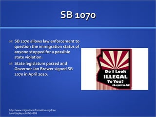 SB 1070 SB 1070 allows law enforcement to question the immigration status of anyone stopped for a possible state violation.  State legislature passed and Governor Jan Brewer signed SB 1070 in April 2010. http://www.migrationinformation.org/Feature/display.cfm?id=809 