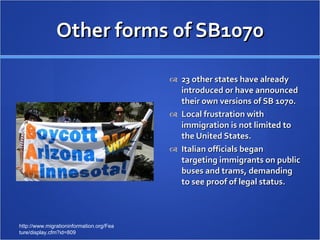 Other forms of SB1070 23 other states have already introduced or have announced their own versions of SB 1070. Local frustration with immigration is not limited to the United States. Italian officials began targeting immigrants on public buses and trams, demanding to see proof of legal status. http://www.migrationinformation.org/Feature/display.cfm?id=809 