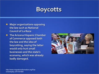 Boycotts  Major organizations opposing the law such as National Council of La Raza The Arizona Hispanic Chamber of Commerce opposed both the law and the idea of boycotting, saying the latter would only hurt small businesses and the state’s economy, which was already badly damaged. http://www.migrationinformation.org/Feature/display.cfm?id=809 