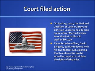 Court filed action  On April 29, 2010, the National Coalition of Latino Clergy and Christian Leaders and a Tucson police officer Martin Escobar were the first to file suit against SB 1070. Phoenix police officer, David Salgado, quickly followed with his own federal suit, claiming that to enforce the law he would be required to violate the rights of Hispanics http://www.migrationinformation.org/Feature/display.cfm?id=809 