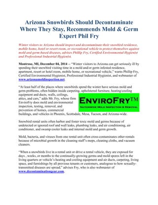 Arizona Snowbirds Should Decontaminate
Where They Stay, Recommends Mold & Germ
Expert Phil Fry
Winter visitors to Arizona should inspect and decontaminate their snowbird residence,
mobile home, hotel or resort room, or recreational vehicle to protect themselves against
mold and germ-based diseases, advises Phillip Fry, Certified Environmental Hygienist
and Professional Industrial Hygienist.
Montrose, MI, December 04, 2014 -- “Winter visitors to Arizona can get seriously ill by
spending their snowbird visiting time in a mold and/or germ infested residence,
apartment, resort or hotel room, mobile home, or recreational vehicle,” warns Phillip Fry,
Certified Environmental Hygienist, Professional Industrial Hygienist, and webmaster of
www.arizonamoldinspection.net.
“At least half of the places where snowbirds spend the winter have serious mold and
germ problems, often hidden inside carpeting, upholstered furniture, heating/cooling
equipment and ducts, walls, ceilings,
attics, and cars,” adds Mr. Fry, whose firm
EnviroFry does mold and environmental
inspection, testing, removal, and
prevention of homes, commercial
buildings, and vehicles in Phoenix, Scottsdale, Mesa, Tucson, and Arizona-wide.
Snowbird rental units often harbor and foster toxic mold and germs because of
undetected or ignored roof and wall leaks, plumbing leaks, and air conditioning, air
conditioner, and swamp cooler leaks and internal mold and germ growth.
Mold, bacteria, and viruses from one rental unit often cross-contaminates other rentals
because of microbial growth in the cleaning staff’s mops, cleaning cloths, and vacuum
cleaners.
“When a snowbirds live in a rental unit or drive a rental vehicle, they are exposed for
days , weeks, or months to the continually-growing germs and mold spores left in the
living quarters or vehicle’s heating and cooling equipment and air ducts, carpeting, living
space, and furnishings by all previous tenants or customers, analogous to how sexually-
transmitted diseases are spread,” advises Fry, who is also webmaster of
www.decontaminationgear.com,
 