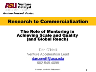 Research to Commercialization The Role of Mentoring in  Achieving Scale and Quality (and Global Reach) Dan O’Neill Venture Acceleration Lead dan.oneill@asu.edu 602.549.4099 © Copyright 2010 Arizona State University 1 