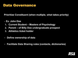 Prioritize Constituent (when multiple, what takes priority)
-  Ex. John Doe
1.  Current Student – Masters of Psychology
2.  Parent – of Billy Doe undergraduate prospect
3.  Athletics ticket holder
-  Define ownership of data
-  Facilitate Data Sharing rules (contacts, dictionaries)
24
Data Governance
 