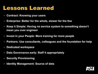 Lessons Learned
-  Contract: Knowing your users
-  Enterprise: Better for the whole, slower for the few
-  Keep it Simple: Having no service system to something doesn’t
mean you over engineer
-  Invest in your People: More training for more people
-  Partners: Use consultants, colleagues and the foundation for help
-  Dedicated workspace
-  Data Governance early: Staff it appropriately
-  Security Provisioning
-  Identity Management: Source of data
 