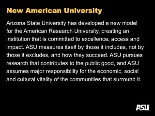 Arizona State University has developed a new model
for the American Research University, creating an
institution that is committed to excellence, access and
impact. ASU measures itself by those it includes, not by
those it excludes, and how they succeed. ASU pursues
research that contributes to the public good, and ASU
assumes major responsibility for the economic, social
and cultural vitality of the communities that surround it.
New American University
 