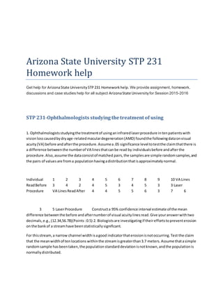 Arizona State University STP 231
Homework help
Get help for ArizonaState University STP231 Homeworkhelp. We provide assignment, homework,
discussions and case studies help for all subject ArizonaState University for Session 2015-2016
STP 231-Ophthalmologists studying the treatment of using
1. Ophthalmologistsstudyingthe treatmentof usinganinfraredlaserprocedure intenpatientswith
visionlosscausedbydryage-relatedmaculardegeneration(AMD) foundthe followingdataonvisual
acuity(VA) before andafterthe procedure.Assumea.05 significance level totestthe claimthatthere is
a difference betweenthe numberof VA linesthatcanbe read by individualsbefore andafterthe
procedure.Also,assume the dataconsistof matched pairs,the samplesare simple randomsamples,and
the pairs of valuesare froma populationhavingadistributionthatisapproximatelynormal.
Individual 1 2 3 4 5 6 7 8 9 10 VA Lines
ReadBefore 3 4 2 4 5 3 4 5 3 3 Laser
Procedure VA LinesReadAfter 4 4 5 5 6 3 7 6
3 5 LaserProcedure Constructa 95% confidence interval estimate of the mean
difference betweenthe before andafternumberof visual acuitylinesread.Give youranswerwithtwo
decimals,e.g.,(12.34,56.78)(Points:0.5) 2. Biologistsare investigatingif theireffortstopreventerosion
on the bankof a streamhave beenstatisticallysignificant.
For thisstream,a narrow channel widthisagood indicatorthaterosionisnotoccurring.Test the claim
that the meanwidthof tenlocations withinthe streamisgreaterthan3.7 meters.Assume thatasimple
randomsample hasbeentaken,the populationstandarddeviationisnotknown,andthe populationis
normallydistributed.
 