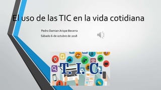 El uso de lasTIC en la vida cotidiana
Pedro Damian Arizpe Becerra
Sábado 6-de octubre de 2018
 