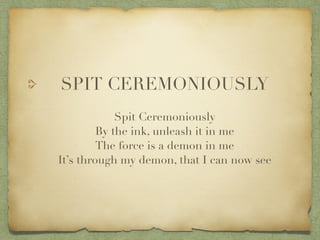 SPIT CEREMONIOUSLY?
?
Spit Ceremoniously?
By the ink, unleash it in me?
The force is a demon in me?
Its through my demon, that I can now see
 