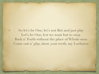 So lets be One, lets not ?irt and just play?
Lets be One, lest we want but to sway?
Back n Forth without the place of Whole-ness?
Come out n play, show your teeth, my Lochness
 