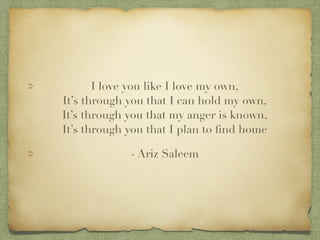 I love you like I love my own,?
Its through you that I can hold my own,?
Its through you that my anger is known,?
Its through you that I plan to ?nd home
- Ariz Saleem
 
