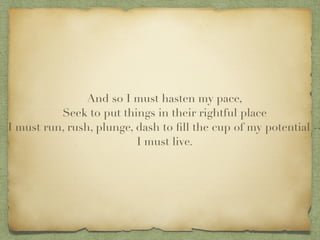 And so I must hasten my pace,?
Seek to put things in their rightful place?
I must run, rush, plunge, dash to ?ll the cup of my potential --
I must live.
 