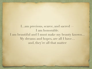 I...am precious, scarce, and sacred ?
I am honorable.?
I am beautiful and I must make my beauty known...?
My dreams and hopes, are all I have?
and, theyre all that matter
 