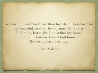So if my time isnt for them, then for what? Then, for who??
I am beautiful, And my beauty must be known --?
Before my last night, I must ?nd my home?
Before my last day, I must ?nd home...?
Before, my, last, Breath
- Ariz Saleem
 