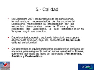 • En Diciembre 2001, los Directivos de los consultorios,
formalmente, en representación de los usuarios del
Laboratorio, manifestaron su preocupación por las
frecuentes discordancias entre la Clínica y los
resultados del Laboratorio, la cual estimaron en un 15
% aprox., según sus estudios.
• Dado lo anterior, nuestro equipo de laboratorio se propuso
abordar esta situación, bajo los conceptos de Garantía de
calidad, en la Unidad.
• De este modo, el equipo profesional estableció un conjunto de
acciones, para asegurar la calidad en los resultados finales,
cubriendo así todas las fases del laboratorio : Pre-analítica,
Analítica y Post-analítica.
5.- Calidad
 
