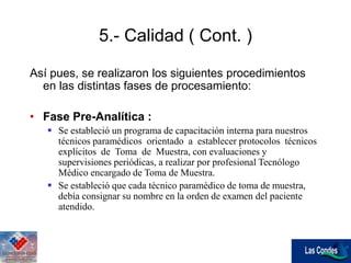 Así pues, se realizaron los siguientes procedimientos
en las distintas fases de procesamiento:
• Fase Pre-Analítica :
 Se estableció un programa de capacitación interna para nuestros
técnicos paramédicos orientado a establecer protocolos técnicos
explícitos de Toma de Muestra, con evaluaciones y
supervisiones periódicas, a realizar por profesional Tecnólogo
Médico encargado de Toma de Muestra.
 Se estableció que cada técnico paramédico de toma de muestra,
debía consignar su nombre en la orden de examen del paciente
atendido.
5.- Calidad ( Cont. )
 