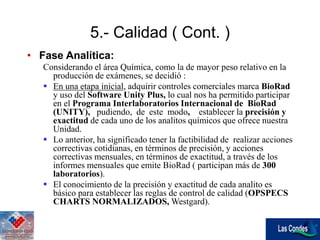 5.- Calidad ( Cont. )
• Fase Analítica:
Considerando el área Química, como la de mayor peso relativo en la
producción de exámenes, se decidió :
 En una etapa inicial, adquirir controles comerciales marca BioRad
y uso del Software Unity Plus, lo cual nos ha permitido participar
en el Programa Interlaboratorios Internacional de BioRad
(UNITY), pudiendo, de este modo, establecer la precisión y
exactitud de cada uno de los analitos químicos que ofrece nuestra
Unidad.
 Lo anterior, ha significado tener la factibilidad de realizar acciones
correctivas cotidianas, en términos de precisión, y acciones
correctivas mensuales, en términos de exactitud, a través de los
informes mensuales que emite BioRad ( participan más de 300
laboratorios).
 El conocimiento de la precisión y exactitud de cada analito es
básico para establecer las reglas de control de calidad (OPSPECS
CHARTS NORMALIZADOS, Westgard).
 