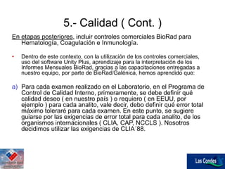 En etapas posteriores, incluir controles comerciales BioRad para
Hematología, Coagulación e Inmunología.
• Dentro de este contexto, con la utilización de los controles comerciales,
uso del software Unity Plus, aprendizaje para la interpretación de los
Informes Mensuales BioRad, gracias a las capacitaciones entregadas a
nuestro equipo, por parte de BioRad/Galénica, hemos aprendido que:
a) Para cada examen realizado en el Laboratorio, en el Programa de
Control de Calidad Interno, primeramente, se debe definir qué
calidad deseo ( en nuestro país ) o requiero ( en EEUU, por
ejemplo ) para cada analito, vale decir, debo definir qué error total
máximo toleraré para cada examen. En este punto, se sugiere
guiarse por las exigencias de error total para cada analito, de los
organismos internacionales ( CLIA, CAP, NCCLS ). Nosotros
decidimos utilizar las exigencias de CLIA´88.
5.- Calidad ( Cont. )
 