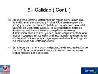 5.- Calidad ( Cont. )
b) En segundo término, establecer las reglas estadísticas que
optimizarán la sensibilidad ( Probabilidad de detección del
error) y la especificidad ( Probabilidad de falso rechazo ) del
Sistema de Control de Calidad, lo cual permite la toma de
decisiones objetivas y ,también, empíricamente una
disminución en los costos, ya que, hemos experimentado una
menor frecuencia en las calibraciones, menos repeticiones en
las determinaciones y una mejor oportunidad en la entrega de
los resultados a nuestros usuarios.
c) Establecer de manera escrita el protocolo de reconstitución de
los controles comerciales liofilizados, su frecuencia de uso,
según realidad del laboratorio.
 