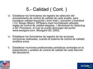 5.- Calidad ( Cont. )
d) Establecer los formularios de registro de selección del
procedimiento de control de calidad de cada analito, para
consignar calidad requerida ( error total ), precisión y exactitud
( CV, Sesgo (Bias)), OPSpecs chart normalizado utilizado,
reglas de control de calidad elegidas. ( Worksheet for Selecting
a QC Procedure, el cual se puede descargar del portal:
www.westgard.com, Westgard QC 2000).
e) Establecer los formularios de registro de las acciones
correctivas realizadas, cuando el sistema de control de calidad
analítica avisa.
f) Establecer reuniones profesionales periódicas centradas en la
presentación y análisis de control de calidad de cada Sección
del laboratorio.
 