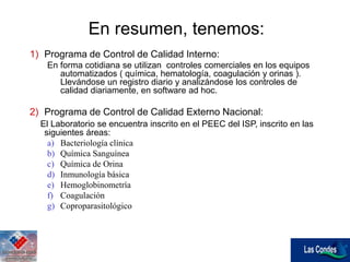 En resumen, tenemos:
1) Programa de Control de Calidad Interno:
En forma cotidiana se utilizan controles comerciales en los equipos
automatizados ( química, hematología, coagulación y orinas ).
Llevándose un registro diario y analizándose los controles de
calidad diariamente, en software ad hoc.
2) Programa de Control de Calidad Externo Nacional:
El Laboratorio se encuentra inscrito en el PEEC del ISP, inscrito en las
siguientes áreas:
a) Bacteriología clínica
b) Química Sanguínea
c) Química de Orina
d) Inmunología básica
e) Hemoglobinometría
f) Coagulación
g) Coproparasitológico
 