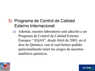 3) Programa de Control de Calidad
Externo Internacional:
a) Además, nuestro laboratorio está adscrito a un
Programa de Control de Calidad Externo
Europeo “ EQAS”, desde Abril de 2003, en el
área de Química, con el cual hemos podido
quincenalmente tener los sesgos de nuestros
analíticos químicos.
 
