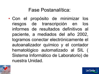 Fase Postanalítica:
• Con el propósito de minimizar los
riesgos de transcripción en los
informes de resultados definitivos al
paciente, a mediados del año 2002,
logramos conectar electrónicamente el
autoanalizador químico y el contador
hematológico automatizado al SIL (
Sistema Informático de Laboratorio) de
nuestra Unidad.
 