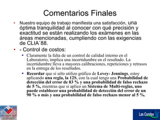 Comentarios Finales
• Nuestro equipo de trabajo manifiesta una satisfacción, una
óptima tranquilidad al conocer con qué precisión y
exactitud se están realizando los exámenes en las
áreas mencionadas, cumpliendo con las exigencias
de CLIA`88.
• - Control de costos:
 Claramente la falta de un control de calidad interno en el
Laboratorio, implica una incertidumbre en el resultado. La
incertidumbre lleva a mayores calibraciones, repeticiones y retrasos
en la entrega de los resultados.
 Recordar que si sólo utilizo gráfico de Levey- Jennings, estoy
aplicando una regla, la 12S, con la cual tengo una Probabilidad de
detección del error de 83 % y una probabilidad de falso rechazo
de 5 %, mientras que si aplico un Sistema de Multi-reglas, uno
puede establecer una probabilidad de detección del error de un
90 % o más y una probabilidad de falso rechazo menor al 5 %.
 