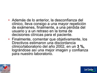 • Además de lo anterior, la desconfianza del
clínico, lleva consigo a una mayor repetición
de exámenes, finalmente, a una pérdida del
usuario y a un retraso en la toma de
decisiones clínicas para el paciente.
• Finalmente, comentar que objetivamente, los
Directivos estimaron una discordancia
clínico/laboratorio del año 2002, en un 3 %,
lográndose así una mejor imagen y confianza
para nuestro laboratorio.
 