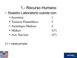 • Nuestro Laboratorio cuenta con:
 Secretaria 1
 Técnicos Paramédicos 5
 Tecnólogos Médicos 2
 Médico 1(*)
 Aux. Servicio 1(*)
(*) = media jornada
1.- Recurso Humano
 