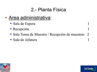 • Area administrativa:
 Sala de Espera 1
 Recepción 1
 Sala Toma de Muestra / Recepción de muestras 2
 Sala de Jefatura 1
2.- Planta Física
 