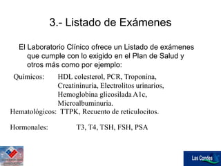 Hematológicos: TTPK, Recuento de reticulocitos.
Hormonales: T3, T4, TSH, FSH, PSA
3.- Listado de Exámenes
El Laboratorio Clínico ofrece un Listado de exámenes
que cumple con lo exigido en el Plan de Salud y
otros más como por ejemplo:
Químicos: HDL colesterol, PCR, Troponina,
Creatininuria, Electrolitos urinarios,
Hemoglobina glicosilada A1c,
Microalbuminuria.
 