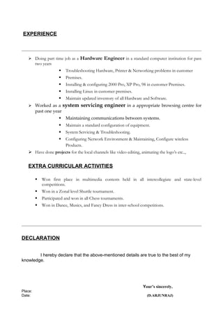EXPERIENCE
 Doing part time job as a Hardware Engineer in a standard computer institution for pass
two years
 Troubleshooting Hardware, Printer & Networking problems in customer
 Premises.
 Installing & configuring 2000 Pro, XP Pro, 98 in customer Premises.
 Installing Linux in customer premises.
 Maintain updated inventory of all Hardware and Software.
 Worked as a system servicing engineer in a appropriate browsing centre for
past one year
 Maintaining communications between systems.
 Maintain a standard configuration of equipment.
 System Servicing & Troubleshooting.
 Configuring Network Environment & Maintaining, Configure wireless
Products.
 Have done projects for the local channels like video editing, animating the logo’s etc..,
EXTRA CURRICULAR ACTIVITIES
 Won first place in multimedia contests held in all intercollegiate and state-level
competitions.
 Won in a Zonal level Shuttle tournament.
 Participated and won in all Chess tournaments.
 Won in Dance, Musics, and Fancy Dress in inter-school competitions.
DECLARATION
I hereby declare that the above-mentioned details are true to the best of my
knowledge.
Your’s sincerely,
Place:
Date: (D.ARJUNRAJ)
 