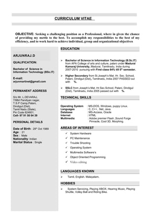 CURRICULUM VITAE



 OBJECTIVE: Seeking a challenging position as a Professional, where in given the chance
 of providing my mettle to the best. To accomplish my responsibilities to the best of my
 efficiency, and to work hard to achieve individual, group and organizational objectives

                                    EDUCATION

ARJUNRAJ.D
                                       Bachelor of Science in Information Technology (B.Sc.IT)
QUALIFICATION:                          from APA College of arts and culture, palani under Madurai
                                        Kamaraj University, Madurai, Tamilnadu, India during
Bachelor of Science in                  2007-2010 pursuing with First class 64% till 5th semester.
Information Technology (BSc.IT)
                                       Higher Secondary from St.Joseph’s Mat. Hr. Sec. School,
E-mail:                                 Palani, Dindigul (Dist), Tamilnadu, India 2007 PASSED out
arjunmartinet@gmail.com                 with %.

                                       SSLC from Joseph’s Mat. Hr.Sec.School, Palani, Dindigul
PERMANENT ADDRESS                       (Dist), Tamilnadu, India 2005 passed out with %.

S/o Mr. L.DEVARAJ,                  TECHNICAL SKILLS
7/88d Pandiyan nagar,
T.S.P Camp,Palani,
Dindigul (Dist),                    Operating System       : MS-DOS, Windows, puppy Linux.
Tamil Nadu (State),                 Languages              : C, C++, .Net, Java.
Pin Code 624601.                    Database               : MS-Access, Oracle
Cell- 97 91 50 04 39                Internet               : HTML
                                    Multimedia:             : Adobe premier Flash ,Sound Forge
PERSONAL DETAILS                                              Pinnacle, Cool 3D, Morphing.

Date of Birth : 29th Oct 1989       AREAS OF INTEREST
Age : 21                                     System Hardware
Sex : Male
Nationality: Indian                      PC Maintenance
Marital Status : Single                      Trouble Shooting
                                             Operating System
                                         Multimedia Software’s
                                             Object Oriented Programming.
                                         Video editing

                                    LANGUAGES KNOWN
                                           Tamil, English. Malayalam,

                                    HOBBIES
                                        System Servicing, Playing XBOX, Hearing Music, Playing
                                        Shuttle, Volley Ball and Riding Bike.
 